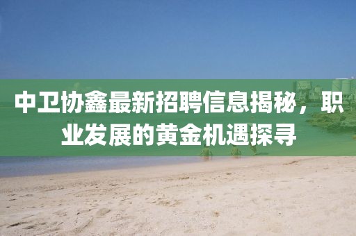 中衛協鑫最新招聘信息揭秘，職業發展的黃金機遇探尋