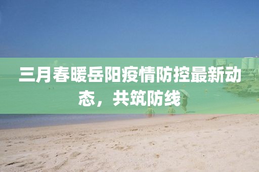 三月春暖岳陽疫情防控最新動態，共筑防線