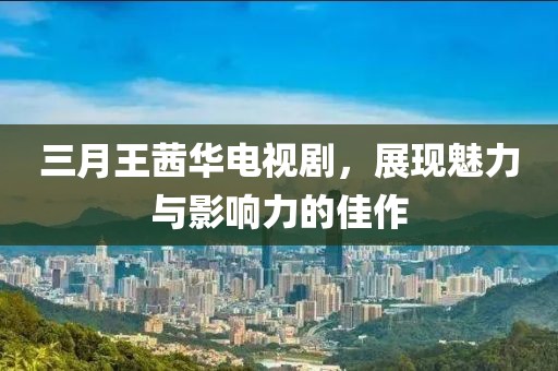 三月王茜華電視劇，展現(xiàn)魅力與影響力的佳作