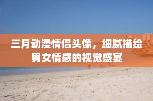 三月動漫情侶頭像，細(xì)膩描繪男女情感的視覺盛宴