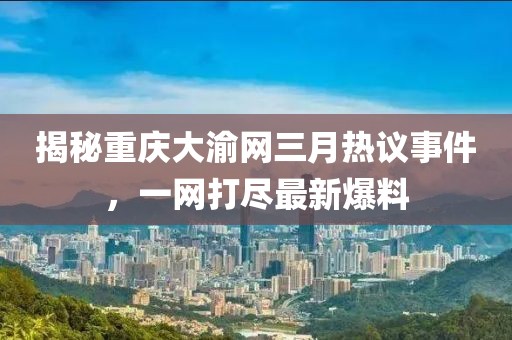 揭秘重慶大渝網(wǎng)三月熱議事件，一網(wǎng)打盡最新爆料
