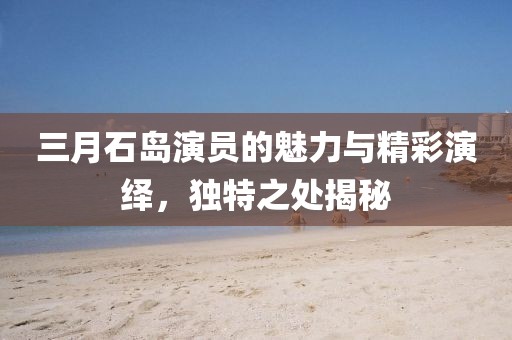 三月石島演員的魅力與精彩演繹，獨特之處揭秘