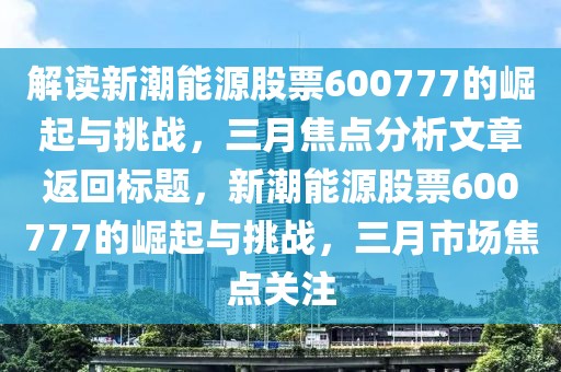 解讀新潮能源股票600777的崛起與挑戰,三月焦點分析文章返回標題,新潮能源股票600777的崛起與挑戰,三月市場焦點關注