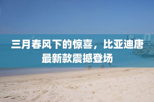 三月春風下的驚喜,比亞迪唐最新款震撼登場