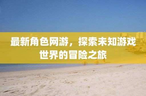 最新角色網游,探索未知游戲世界的冒險之旅