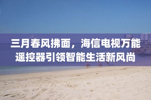 三月春風拂面，海信電視萬能遙控器引領智能生活新風尚