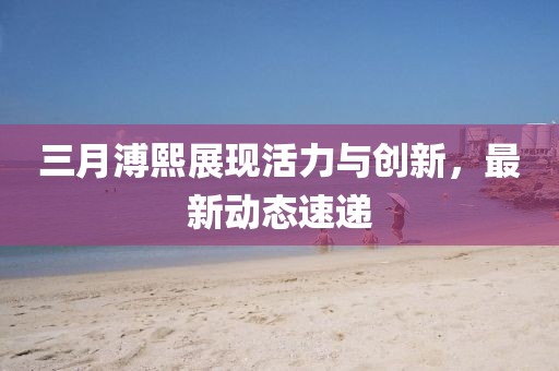 三月溥熙展現活力與創新，最新動態速遞