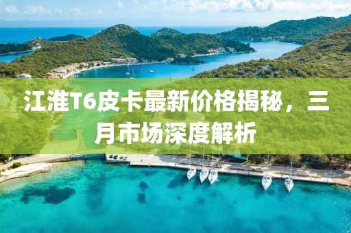 江淮T6皮卡最新價格揭秘，三月市場深度解析