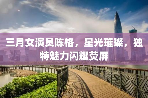 三月女演員陳格,星光璀璨,獨特魅力閃耀熒屏