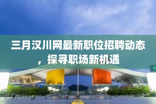 三月漢川網最新職位招聘動態，探尋職場新機遇