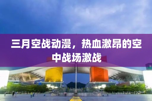 三月空戰動漫，熱血激昂的空中戰場激戰