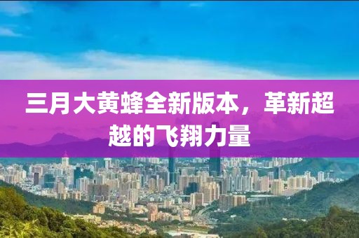 三月大黃蜂全新版本,革新超越的飛翔力量