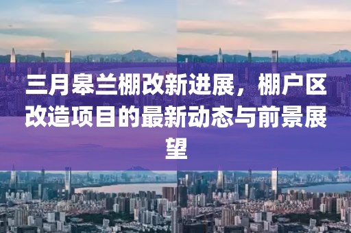 三月皋蘭棚改新進展，棚戶區改造項目的最新動態與前景展望