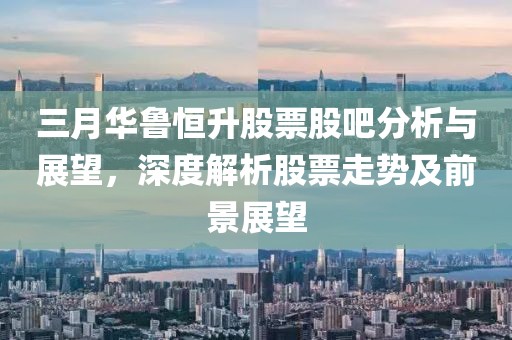 三月華魯恒升股票股吧分析與展望，深度解析股票走勢及前景展望