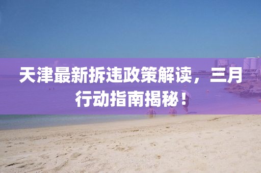 天津最新拆違政策解讀，三月行動指南揭秘！