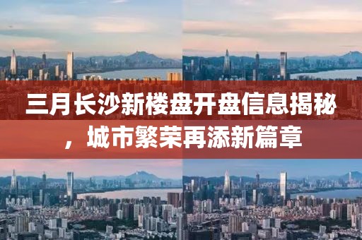三月長沙新樓盤開盤信息揭秘，城市繁榮再添新篇章