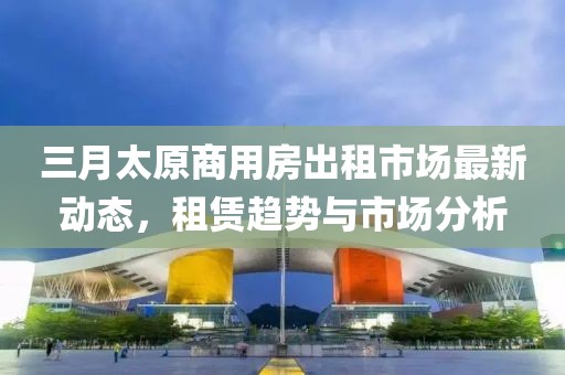 三月太原商用房出租市場最新動態,租賃趨勢與市場分析