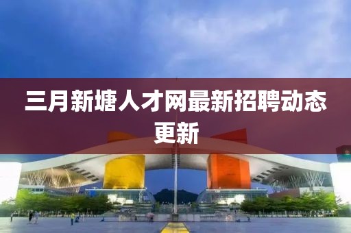 三月新塘人才網最新招聘動態更新