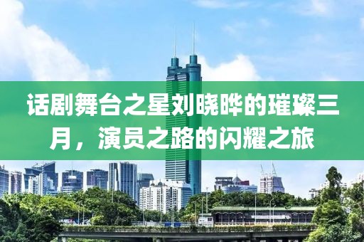 話劇舞臺之星劉曉曄的璀璨三月,演員之路的閃耀之旅