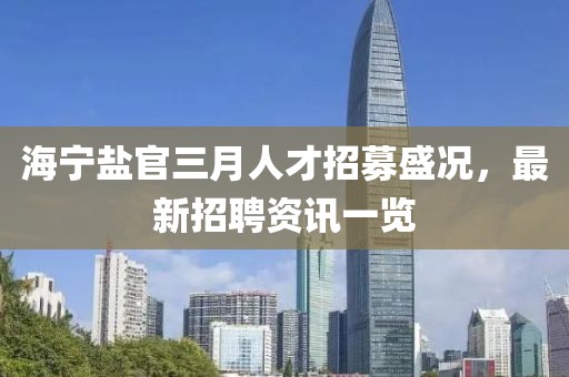 海寧鹽官三月人才招募盛況,最新招聘資訊一覽