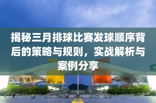 揭秘三月排球比賽發球順序背后的策略與規則,實戰解析與案例分享