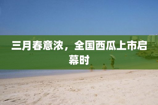 三月春意濃,全國西瓜上市啟幕時(shí)