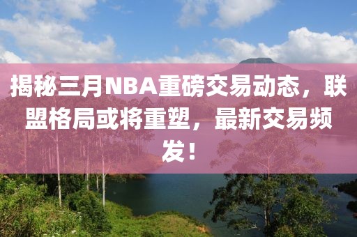 揭秘三月NBA重磅交易動態,聯盟格局或將重塑,最新交易頻發!