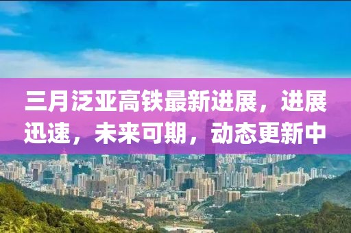 三月泛亞高鐵最新進展,進展迅速,未來可期,動態更新中