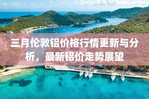 三月倫敦鋁價格行情更新與分析，最新鋁價走勢展望