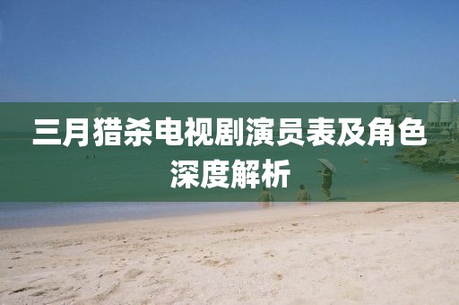 三月獵殺電視劇演員表及角色深度解析