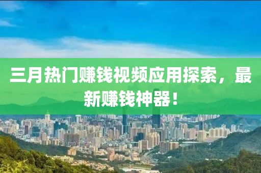 三月熱門賺錢視頻應用探索,最新賺錢神器!