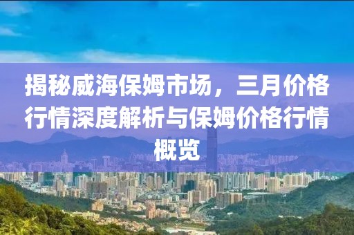 揭秘威海保姆市場(chǎng)，三月價(jià)格行情深度解析與保姆價(jià)格行情概覽