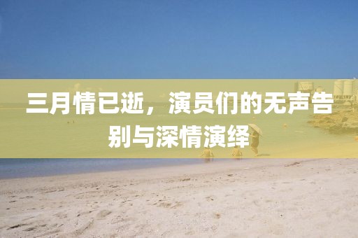 三月情已逝,演員們的無聲告別與深情演繹