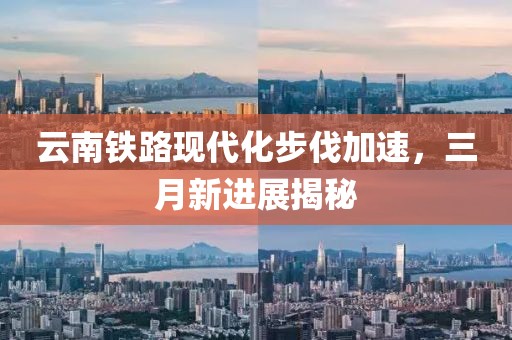 云南鐵路現代化步伐加速，三月新進展揭秘