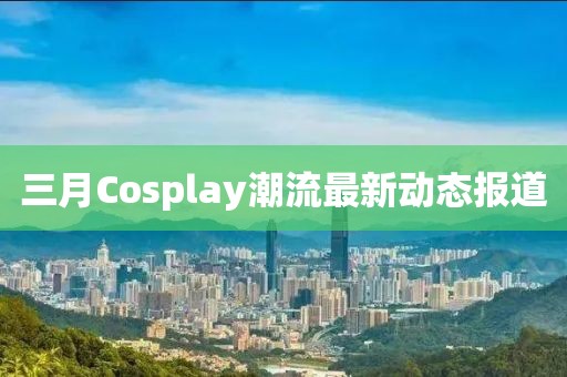 三月Cosplay潮流最新動態報道