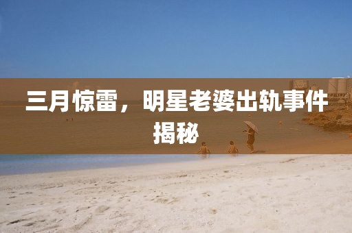 三月驚雷，明星老婆出軌事件揭秘