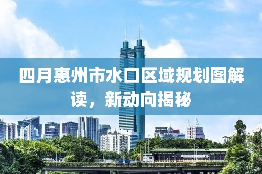 四月惠州市水口區域規劃圖解讀，新動向揭秘
