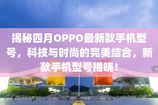 揭秘四月OPPO最新款手機型號，科技與時尚的完美結合，新款手機型號揭曉！