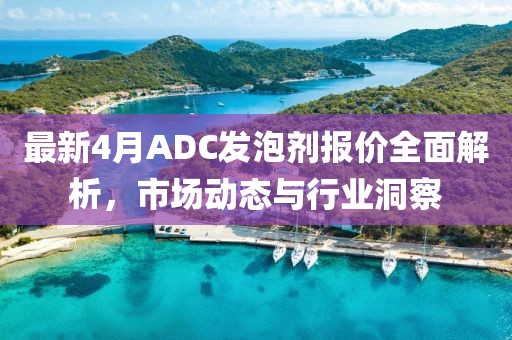 最新4月ADC發(fā)泡劑報價全面解析,市場動態(tài)與行業(yè)洞察