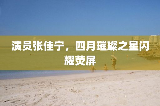 演員張佳寧,四月璀璨之星閃耀熒屏