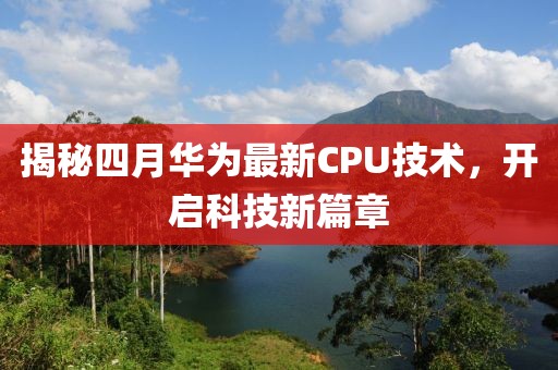 揭秘四月華為最新CPU技術,開啟科技新篇章