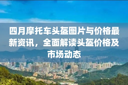 四月摩托車頭盔圖片與價格最新資訊，全面解讀頭盔價格及市場動態
