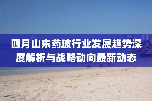 四月山東藥玻行業(yè)發(fā)展趨勢深度解析與戰(zhàn)略動(dòng)向最新動(dòng)態(tài)