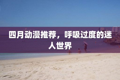 四月動(dòng)漫推薦，呼吸過度的迷人世界