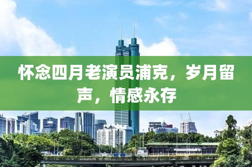 懷念四月老演員浦克，歲月留聲，情感永存