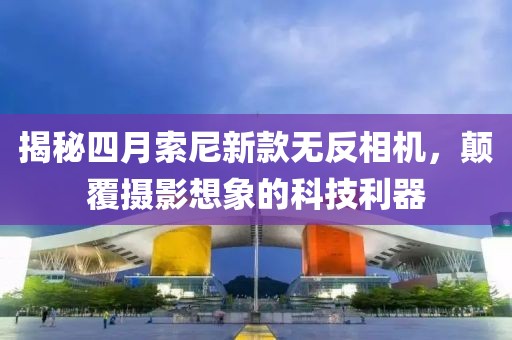 揭秘四月索尼新款無反相機,顛覆攝影想象的科技利器