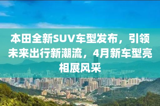 本田全新SUV車型發布，引領未來出行新潮流，4月新車型亮相展風采