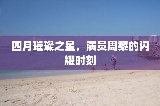 四月璀璨之星，演員周黎的閃耀時刻