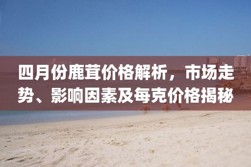 四月份鹿茸價格解析,市場走勢、影響因素及每克價格揭秘