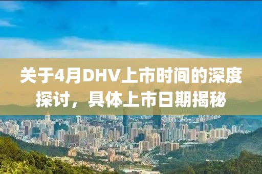 關于4月DHV上市時間的深度探討,具體上市日期揭秘